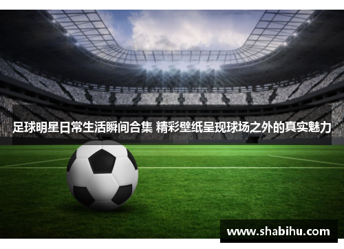 足球明星日常生活瞬间合集 精彩壁纸呈现球场之外的真实魅力