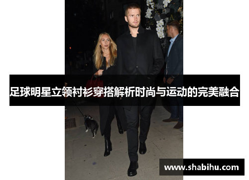 足球明星立领衬衫穿搭解析时尚与运动的完美融合