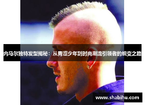 内马尔独特发型揭秘：从青涩少年到时尚潮流引领者的蜕变之路