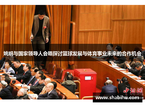 姚明与国家领导人会晤探讨篮球发展与体育事业未来的合作机会
