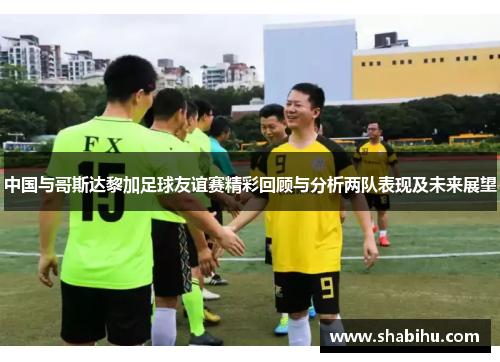 中国与哥斯达黎加足球友谊赛精彩回顾与分析两队表现及未来展望