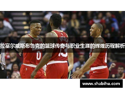 拉塞尔威斯布鲁克的篮球传奇与职业生涯的辉煌历程解析